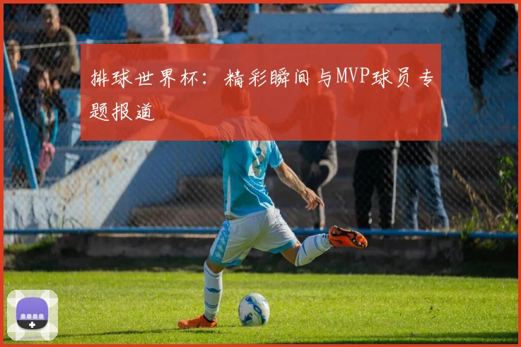 排球世界杯：精彩瞬间与MVP球员专题报道