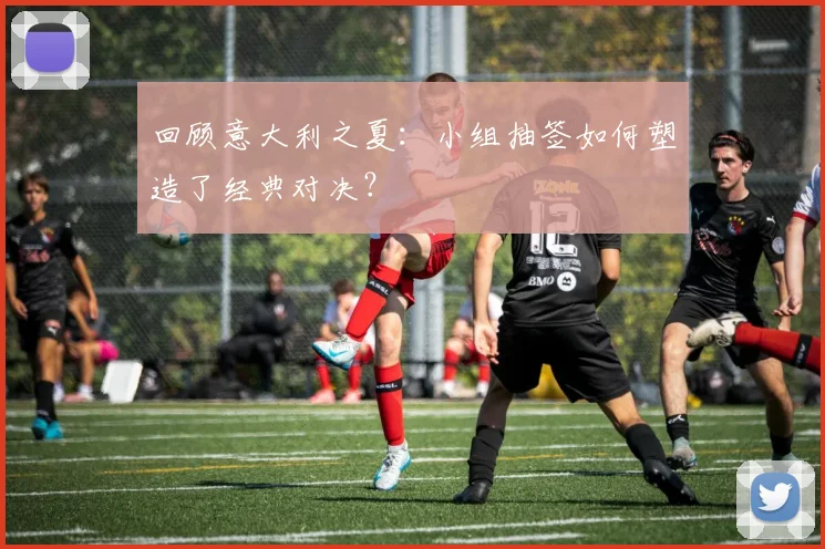 回顾意大利之夏:小组抽签如何塑造了经典对决?