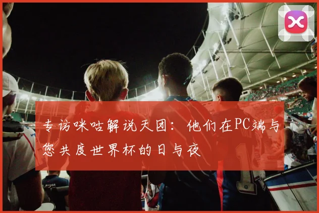 专访咪咕解说天团:他们在PC端与您共度世界杯的日与夜