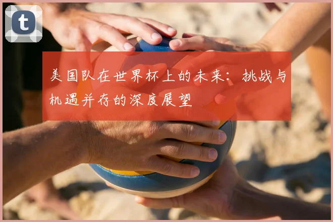 美国队在世界杯上的未来：挑战与机遇并存的深度展望