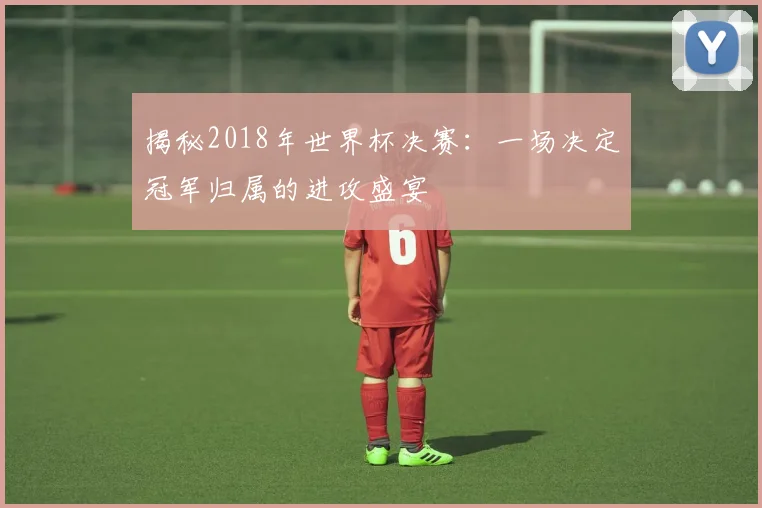 揭秘2018年世界杯决赛：一场决定冠军归属的进攻盛宴