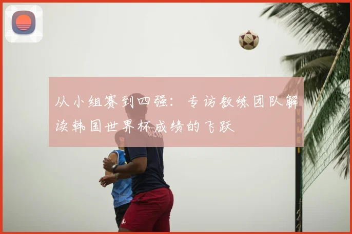 从小组赛到四强：专访教练团队解读韩国世界杯成绩的飞跃
