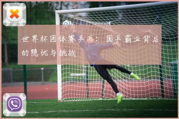 世界杯团体赛乒乓:国乒霸业背后的隐忧与挑战