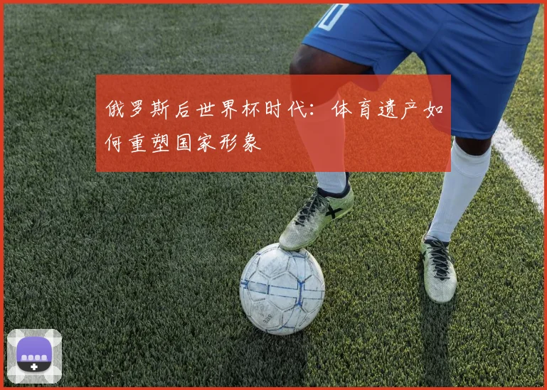 俄罗斯后世界杯时代：体育遗产如何重塑国家形象
