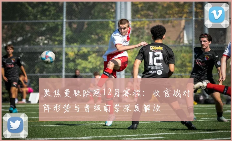 聚焦曼联欧冠12月赛程：收官战对阵形势与晋级前景深度解读