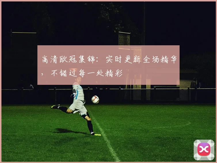 高清欧冠集锦：实时更新全场精华，不错过每一处精彩